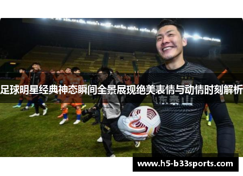 足球明星经典神态瞬间全景展现绝美表情与动情时刻解析
